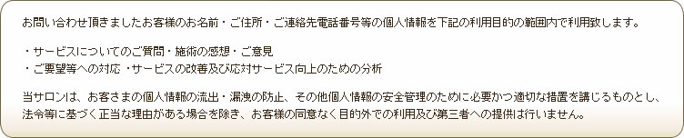 お問い合わせ頂きましたお客様のお名前・ご住所・ご連絡先電話番号等の個人情報を下記の利用目的の範囲内で利用致します。